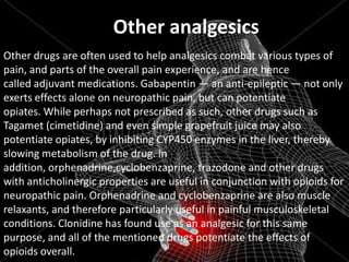 Other analgesics
Other drugs are often used to help analgesics combat various types of
pain, and parts of the overall pain experience, and are hence
called adjuvant medications. Gabapentin — an anti-epileptic — not only
exerts effects alone on neuropathic pain, but can potentiate
opiates. While perhaps not prescribed as such, other drugs such as
Tagamet (cimetidine) and even simple grapefruit juice may also
potentiate opiates, by inhibiting CYP450 enzymes in the liver, thereby
slowing metabolism of the drug. In
addition, orphenadrine,cyclobenzaprine, trazodone and other drugs
with anticholinergic properties are useful in conjunction with opioids for
neuropathic pain. Orphenadrine and cyclobenzaprine are also muscle
relaxants, and therefore particularly useful in painful musculoskeletal
conditions. Clonidine has found use as an analgesic for this same
purpose, and all of the mentioned drugs potentiate the effects of
opioids overall.

 