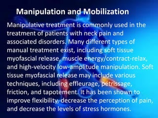 Manipulation and Mobilization
Manipulative treatment is commonly used in the
treatment of patients with neck pain and
associated disorders. Many different types of
manual treatment exist, including soft tissue
myofascial release, muscle energy/contract-relax,
and high-velocity low-amplitude manipulation. Soft
tissue myofascial release may include various
techniques, including effleurage, pétrissage,
friction, and tapotement. It has been shown to
improve flexibility, decrease the perception of pain,
and decrease the levels of stress hormones.

 
