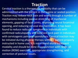 Traction
Cervical traction is a therapeutic modality that can be
administered with the patient in the supine or seated position.
Traction may reduce neck pain and works through a number of
mechanisms including passive stretching of myofascial
elements, gapping of facet joints, improving neural foraminal
opening, and reducing cervical disc herniation. It has been
found to reduce radicular symptoms in individuals with
confirmed radiculopathy and localized neck pain in individuals
with cervicogenic pain and spondylosis. Cervical traction may
be initiated during physical therapy with the patient properly
instructed in home use. It is not a stand-alone treatment
modality and should be done in conjunction with range-ofmotion (ROM) exercises, appropriate strengthening, and
correction of postural issues.

 