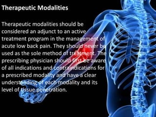 Therapeutic Modalities
Therapeutic modalities should be
considered an adjunct to an active
treatment program in the management of
acute low back pain. They should never be
used as the sole method of treatment. The
prescribing physician should first be aware
of all indications and contraindications for
a prescribed modality and have a clear
understanding of each modality and its
level of tissue penetration.

 