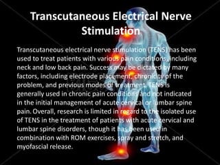 Transcutaneous Electrical Nerve
Stimulation
Transcutaneous electrical nerve stimulation (TENS) has been
used to treat patients with various pain conditions, including
neck and low back pain. Success may be dictated by many
factors, including electrode placement, chronicity of the
problem, and previous modes of treatment. TENS is
generally used in chronic pain conditions and not indicated
in the initial management of acute cervical or lumbar spine
pain. Overall, research is limited in regard to the isolated use
of TENS in the treatment of patients with acute cervical and
lumbar spine disorders, though it has been used in
combination with ROM exercises, spray and stretch, and
myofascial release.

 