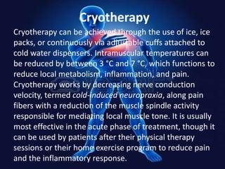 Cryotherapy
Cryotherapy can be achieved through the use of ice, ice
packs, or continuously via adjustable cuffs attached to
cold water dispensers. Intramuscular temperatures can
be reduced by between 3 °C and 7 °C, which functions to
reduce local metabolism, inflammation, and pain.
Cryotherapy works by decreasing nerve conduction
velocity, termed cold-induced neuropraxia, along pain
fibers with a reduction of the muscle spindle activity
responsible for mediating local muscle tone. It is usually
most effective in the acute phase of treatment, though it
can be used by patients after their physical therapy
sessions or their home exercise program to reduce pain
and the inflammatory response.

 