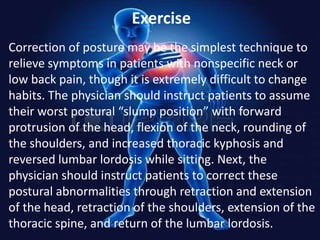 Exercise
Correction of posture may be the simplest technique to
relieve symptoms in patients with nonspecific neck or
low back pain, though it is extremely difficult to change
habits. The physician should instruct patients to assume
their worst postural “slump position” with forward
protrusion of the head, flexion of the neck, rounding of
the shoulders, and increased thoracic kyphosis and
reversed lumbar lordosis while sitting. Next, the
physician should instruct patients to correct these
postural abnormalities through retraction and extension
of the head, retraction of the shoulders, extension of the
thoracic spine, and return of the lumbar lordosis.

 