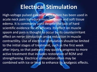 Electrical Stimulation
High-voltage pulsed galvanic stimulation has been used in
acute neck pain to reduce muscle spasm and soft tissue
edema. It is commonly used despite the lack of hard
scientific evidence for its efficacy. Its effect on muscle
spasm and pain is thought to occur by its counterirritant
effect on nerve conduction and a reduction in muscle
contractility. Use of electrical stimulation should be limited
to the initial stages of treatment, such as the first week
after injury, so that patients may quickly progress to more
active treatment that includes restoration of ROM and
strengthening. Electrical stimulation often may be
combined with ice or heat to enhance its analgesic effects.

 