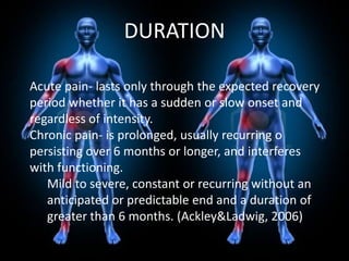 DURATION
Acute pain- lasts only through the expected recovery
period whether it has a sudden or slow onset and
regardless of intensity.
Chronic pain- is prolonged, usually recurring o
persisting over 6 months or longer, and interferes
with functioning.
Mild to severe, constant or recurring without an
anticipated or predictable end and a duration of
greater than 6 months. (Ackley&Ladwig, 2006)

 