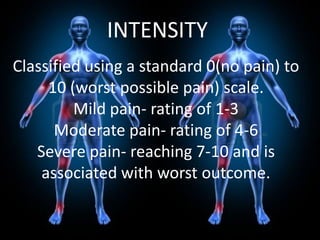 INTENSITY
Classified using a standard 0(no pain) to
10 (worst possible pain) scale.
Mild pain- rating of 1-3
Moderate pain- rating of 4-6
Severe pain- reaching 7-10 and is
associated with worst outcome.

 