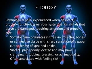 ETIOLOGY
Physiological pain- experienced when an intact,
properly functioning nervous system sends signals that
tissue are damaged, requiring attention and proper
care.
Somatic pain- originates in the skin, muscles, bones
or connective tissue with sharp sensation of a paper
cut or aching of sprained ankle.
Visceral pain- poorly located and may have
cramping, throbbing, pressing, or aching quality.
Often associated with feeling sick.

 