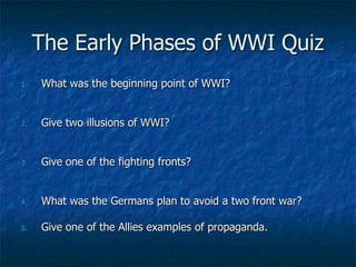 The Early Phases of WWI Quiz
1.

What was the beginning point of WWI?

2.

Give two illusions of WWI?

3.

Give one of the fighting fronts?

4.

What was the Germans plan to avoid a two front war?

5.

Give one of the Allies examples of propaganda.

 