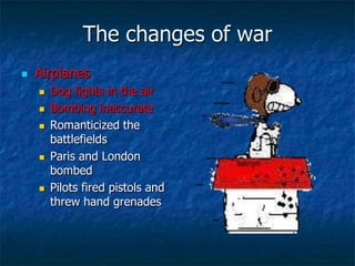 The changes of war


Airplanes








Dog fights in the air
Bombing inaccurate
Romanticized the
battlefields
Paris and London
bombed
Pilots fired pistols and
threw hand grenades

 