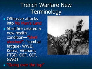 Trench Warfare New
Terminology






Offensive attacks
into No Man‘s Land
Shell fire created a
new health
condition—‖Shell
shocked‖; ―combat
fatigue- WWII,
Korea, Vietnam;
PTSD- OEF, OIF,
GWOT
―Going over the top‖

 