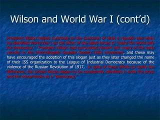 Wilson and World War I (cont‘d)
President Wilson helped contribute to the confusion of what a republic was when
he identified World War I as the effort of the allied forces to ―make the world safe
for democracy.‖ President Wilson had surrounded himself with many of the early
recruits to the Intercollegiate Socialist Society (ISS) movement, and these may
have encouraged the adoption of this slogan just as they later changed the name
of their ISS organization to the League of Industrial Democracy because of the
violence of the Russian Revolution of 1917. In spite of these efforts to clarify the
difference, the United States began to be consistently identified in both the press
and the school books as a ―democracy.‖

 
