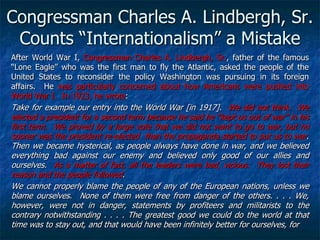 Congressman Charles A. Lindbergh, Sr.
Counts ―Internationalism‖ a Mistake
After World War I, Congressman Charles A. Lindbergh, Sr., father of the famous
―Lone Eagle‖ who was the first man to fly the Atlantic, asked the people of the
United States to reconsider the policy Washington was pursuing in its foreign
affairs. He was particularly concerned about how Americans were pushed into
World War I. In 1923, he wrote:

Take for example our entry into the World War [in 1917]. We did not think. We
elected a president for a second term because he said he ―kept us out of war‖ in his
first term. We proved by a large vote that we did not want to go to war, but no
sooner was the president re-elected than the propaganda started to put us to war.
Then we became hysterical, as people always have done in war, and we believed
everything bad against our enemy and believed only good of our allies and
ourselves. As a matter of fact, all the leaders were bad, vicious. They lost their
reason and the people followed.
We cannot properly blame the people of any of the European nations, unless we
blame ourselves. None of them were free from danger of the others. . . . We,
however, were not in danger, statements by profiteers and militarists to the
contrary notwithstanding . . . . The greatest good we could do the world at that
time was to stay out, and that would have been infinitely better for ourselves, for

 