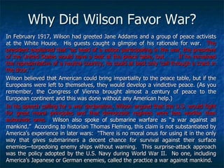 Why Did Wilson Favor War?
In February 1917, Wilson had greeted Jane Addams and a group of peace activists
at the White House. His guests caught a glimpse of his rationale for war. The
president explained that ―as head of a nation participating in the war, the president
of the United States would have a seat at the peace table, but. . . . If he remained
the representative of a neutral country, he could at best only ‗call through a crack in
the door.‘ ‖
Wilson believed that American could bring impartiality to the peace table, but if the
Europeans were left to themselves, they would develop a vindictive peace. (As you
remember, the Congress of Vienna brought almost a century of peace to the
European continent and this was done without any American help.)
In his speech calling for a war declaration, Wilson argued that the U.S. would fight
for great moral principles and that democratic regimes were less warlike than
autocratic ones. Wilson also spoke of submarine warfare as ―a war against all
mankind.‖ According to historian Thomas Fleming, this claim is not substantiated by
America‘s experience in later wars: ―There is no moral onus for using it in the only
way that gives submariners a decent chance for survival against their surface
enemies—torpedoing enemy ships without warning. This surprise-attack approach
was the policy adopted by the U.S. Navy during World War II. No one, including
America‘s Japanese or German enemies, called the practice a war against mankind.

 