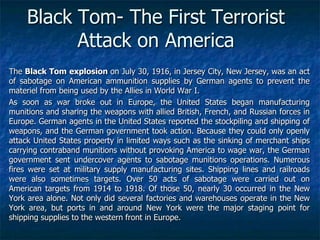 Black Tom- The First Terrorist
Attack on America
The Black Tom explosion on July 30, 1916, in Jersey City, New Jersey, was an act
of sabotage on American ammunition supplies by German agents to prevent the
materiel from being used by the Allies in World War I.
As soon as war broke out in Europe, the United States began manufacturing
munitions and sharing the weapons with allied British, French, and Russian forces in
Europe. German agents in the United States reported the stockpiling and shipping of
weapons, and the German government took action. Because they could only openly
attack United States property in limited ways such as the sinking of merchant ships
carrying contraband munitions without provoking America to wage war, the German
government sent undercover agents to sabotage munitions operations. Numerous
fires were set at military supply manufacturing sites. Shipping lines and railroads
were also sometimes targets. Over 50 acts of sabotage were carried out on
American targets from 1914 to 1918. Of those 50, nearly 30 occurred in the New
York area alone. Not only did several factories and warehouses operate in the New
York area, but ports in and around New York were the major staging point for
shipping supplies to the western front in Europe.

 