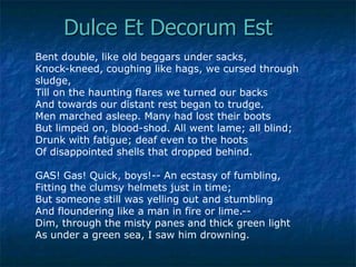 Dulce Et Decorum Est
Bent double, like old beggars under sacks,
Knock-kneed, coughing like hags, we cursed through
sludge,
Till on the haunting flares we turned our backs
And towards our distant rest began to trudge.
Men marched asleep. Many had lost their boots
But limped on, blood-shod. All went lame; all blind;
Drunk with fatigue; deaf even to the hoots
Of disappointed shells that dropped behind.
GAS! Gas! Quick, boys!-- An ecstasy of fumbling,
Fitting the clumsy helmets just in time;
But someone still was yelling out and stumbling
And floundering like a man in fire or lime.-Dim, through the misty panes and thick green light
As under a green sea, I saw him drowning.

 
