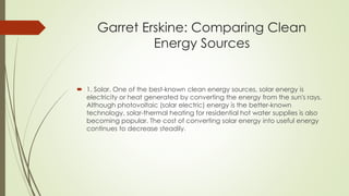 Garret Erskine: Comparing Clean
Energy Sources
 1. Solar. One of the best-known clean energy sources, solar energy is
electricity or heat generated by converting the energy from the sun's rays.
Although photovoltaic (solar electric) energy is the better-known
technology, solar-thermal heating for residential hot water supplies is also
becoming popular. The cost of converting solar energy into useful energy
continues to decrease steadily.
 