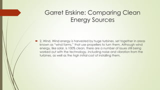 Garret Erskine: Comparing Clean
Energy Sources
 2. Wind. Wind energy is harvested by huge turbines, set together in areas
known as “wind farms,” that use propellers to turn them. Although wind
energy, like solar, is 100% clean, there are a number of issues still being
worked out with the technology, including noise and vibration from the
turbines, as well as the high initial cost of installing them.
 