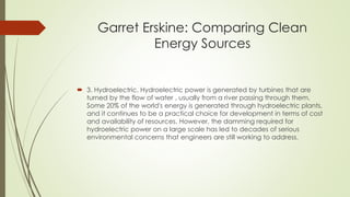 Garret Erskine: Comparing Clean
Energy Sources
 3. Hydroelectric. Hydroelectric power is generated by turbines that are
turned by the flow of water , usually from a river passing through them.
Some 20% of the world's energy is generated through hydroelectric plants,
and it continues to be a practical choice for development in terms of cost
and availability of resources. However, the damming required for
hydroelectric power on a large scale has led to decades of serious
environmental concerns that engineers are still working to address.
 