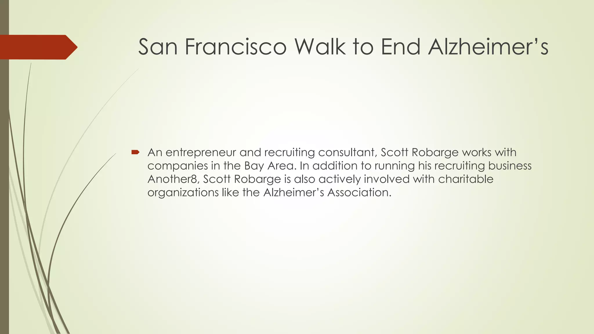 San Francisco Walk to End Alzheimer’s 
 An entrepreneur and recruiting consultant, Scott Robarge works with 
companies in the Bay Area. In addition to running his recruiting business 
Another8, Scott Robarge is also actively involved with charitable 
organizations like the Alzheimer’s Association. 
 
