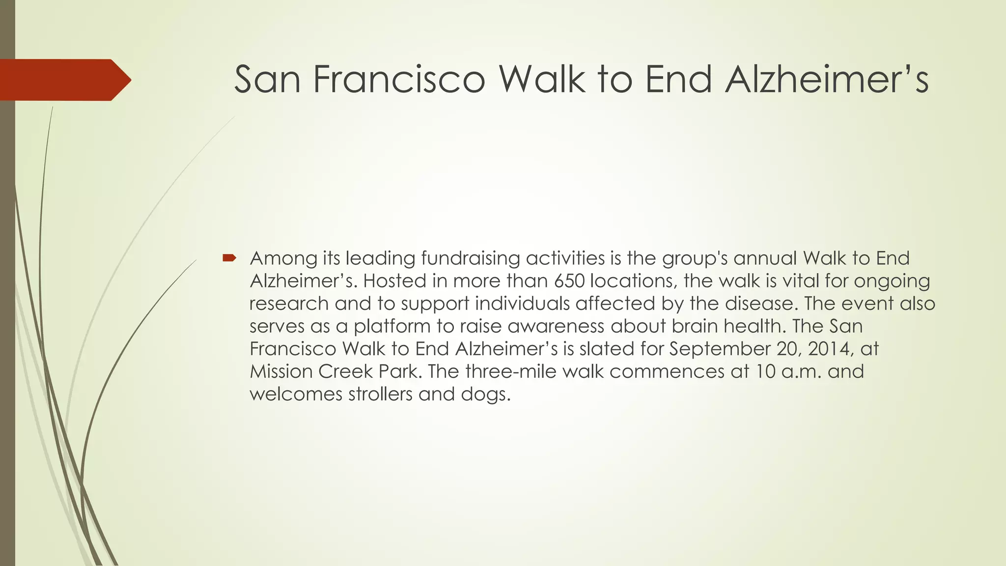San Francisco Walk to End Alzheimer’s 
 Among its leading fundraising activities is the group's annual Walk to End 
Alzheimer’s. Hosted in more than 650 locations, the walk is vital for ongoing 
research and to support individuals affected by the disease. The event also 
serves as a platform to raise awareness about brain health. The San 
Francisco Walk to End Alzheimer’s is slated for September 20, 2014, at 
Mission Creek Park. The three-mile walk commences at 10 a.m. and 
welcomes strollers and dogs. 
