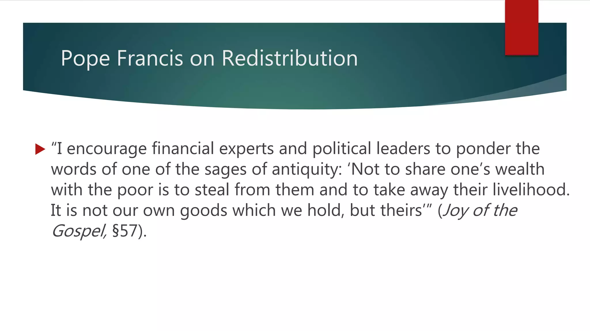 Pope Francis on Redistribution
 “I encourage financial experts and political leaders to ponder the
words of one of the sages of antiquity: ‘Not to share one’s wealth
with the poor is to steal from them and to take away their livelihood.
It is not our own goods which we hold, but theirs’” (Joy of the
Gospel, §57).
 