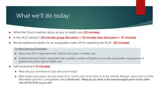 What we’ll do today:
 What the Church teaches about access to health care (15 minutes)
 Is the ACA Catholic? (10 minutes group discussion = 25 minutes class discussion = 35 minutes)
 Would additional deaths be an acceptable trade-off for repealing the ACA? (20 minutes)
In-class Learning Outcomes
 Assess the ACA’s alignment with Catholic principles on health care
 Evaluate Michael Strain’s argument that a greater number of deaths is a morally acceptable consequence of
government policy about health care
 Self-Assessment (5 minutes)
 What did you contribute to class discussion today?
 After today’s discussion, are you closer to Sr. Carol’s view of the ACA or to the Catholic Bishops’ view in terms of the
Affordable Care Act’s compatibility with Catholicism? What do you think is the best/strongest point of the other
side (of the ACA) as you are?
 