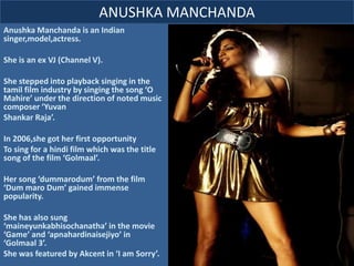 Anushka Manchanda is an Indian
singer,model,actress.
She is an ex VJ (Channel V).
She stepped into playback singing in the
tamil film industry by singing the song ‘O
Mahire’ under the direction of noted music
composer ‘Yuvan
Shankar Raja’.
In 2006,she got her first opportunity
To sing for a hindi film which was the title
song of the film ‘Golmaal’.
Her song ‘dummarodum’ from the film
‘Dum maro Dum’ gained immense
popularity.
She has also sung
‘maineyunkabhisochanatha’ in the movie
‘Game’ and ‘apnahardinaisejiyo’ in
‘Golmaal 3’.
She was featured by Akcent in ‘I am Sorry’.
ANUSHKA MANCHANDA
 