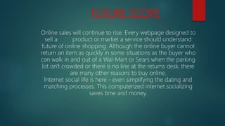 FUTURE SCOPE
Online sales will continue to rise. Every webpage designed to
sell a product or market a service should understand
future of online shopping. Although the online buyer cannot
return an item as quickly in some situations as the buyer who
can walk in and out of a Wal-Mart or Sears when the parking
lot isn't crowded or there is no line at the returns desk, there
are many other reasons to buy online.
Internet social life is here - even simplifying the dating and
matching processes. This computerized internet socializing
saves time and money.
 