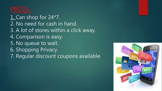 PROS:-
1. Can shop for 24*7.
2. No need for cash in hand.
3. A lot of stores within a click away.
4. Comparison is easy.
5. No queue to wait.
6. Shopping Privacy.
7. Regular discount coupons available
 