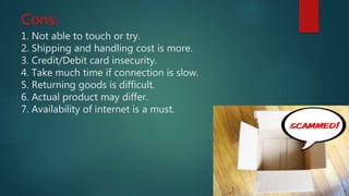 Cons:
1. Not able to touch or try.
2. Shipping and handling cost is more.
3. Credit/Debit card insecurity.
4. Take much time if connection is slow.
5. Returning goods is difficult.
6. Actual product may differ.
7. Availability of internet is a must.
 