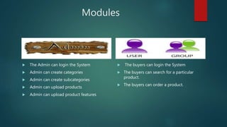 Modules
 The Admin can login the System
 Admin can create categories
 Admin can create subcategories
 Admin can upload products
 Admin can upload product features
 The buyers can login the System
 The buyers can search for a particular
product.
 The buyers can order a product.
 