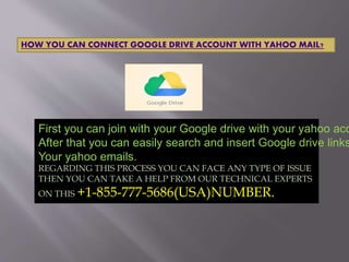 HOW YOU CAN CONNECT GOOGLE DRIVE ACCOUNT WITH YAHOO MAIL?
First you can join with your Google drive with your yahoo acc
After that you can easily search and insert Google drive links
Your yahoo emails.
REGARDING THIS PROCESS YOU CAN FACE ANY TYPE OF ISSUE
THEN YOU CAN TAKE A HELP FROM OUR TECHNICAL EXPERTS
ON THIS +1-855-777-5686(USA)NUMBER.
 