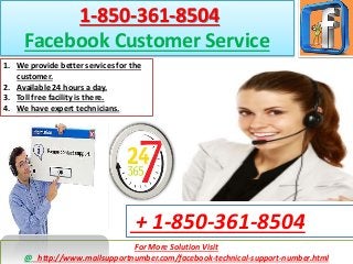 For More Solution Visit
@ http://www.mailsupportnumber.com/facebook-technical-support-number.html
+ 1-850-361-8504
1-850-361-8504
Facebook Customer Service
1. We provide better services for the
customer.
2. Available 24 hours a day.
3. Toll free facility is there.
4. We have expert technicians.
 