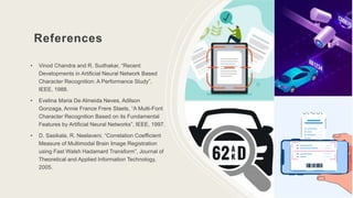 References
• Vinod Chandra and R. Sudhakar, “Recent
Developments in Artificial Neural Network Based
Character Recognition: A Performance Study”,
IEEE, 1988.
• Evelina Maria De Almeida Neves, Adilson
Gonzaga, Annie France Frere Slaets, “A Multi-Font
Character Recognition Based on its Fundamental
Features by Artificial Neural Networks”, IEEE, 1997.
• D. Sasikala, R. Neelaveni, “Correlation Coefficient
Measure of Multimodal Brain Image Registration
using Fast Walsh Hadamard Transform”, Journal of
Theoretical and Applied Information Technology,
2005.
10
 