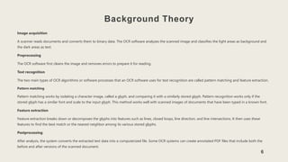 Background Theory
Image acquisition
A scanner reads documents and converts them to binary data. The OCR software analyzes the scanned image and classifies the light areas as background and
the dark areas as text.
Preprocessing
The OCR software first cleans the image and removes errors to prepare it for reading.
Text recognition
The two main types of OCR algorithms or software processes that an OCR software uses for text recognition are called pattern matching and feature extraction.
Pattern matching
Pattern matching works by isolating a character image, called a glyph, and comparing it with a similarly stored glyph. Pattern recognition works only if the
stored glyph has a similar font and scale to the input glyph. This method works well with scanned images of documents that have been typed in a known font.
Feature extraction
Feature extraction breaks down or decomposes the glyphs into features such as lines, closed loops, line direction, and line intersections. It then uses these
features to find the best match or the nearest neighbor among its various stored glyphs.
Postprocessing
After analysis, the system converts the extracted text data into a computerized file. Some OCR systems can create annotated PDF files that include both the
before and after versions of the scanned document.
6
 