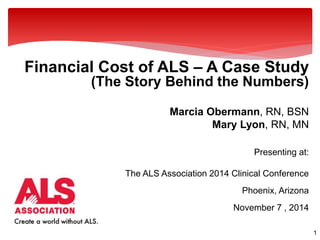 1 
Financial Cost of ALS – A Case Study 
(The Story Behind the Numbers) 
Marcia Obermann, RN, BSN 
Mary Lyon, RN, MN 
Presenting at: 
The ALS Association 2014 Clinical Conference 
Phoenix, Arizona 
November 7 , 2014 
 