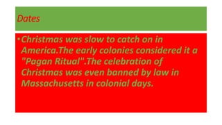 Dates
•Christmas was slow to catch on in
America.The early colonies considered it a
"Pagan Ritual".The celebration of
Christmas was even banned by law in
Massachusetts in colonial days.
 