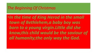 The Beginning Of Christmas
•In the time of King Herod in the small
town of Bethlehem,a baby boy was
born to a young virgin.Little did she
know,this child would be the saviour of
all humanity;the only way the God.
 