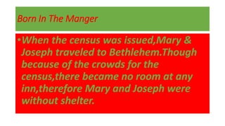 Born In The Manger
•When the census was issued,Mary &
Joseph traveled to Bethlehem.Though
because of the crowds for the
census,there became no room at any
inn,therefore Mary and Joseph were
without shelter.
 