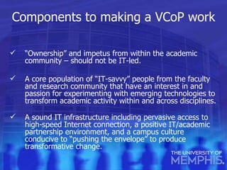 Components to making a VCoP work “ Ownership” and impetus from within the academic community – should not be IT-led. A core population of “IT-savvy” people from the faculty and research community that have an interest in and passion for experimenting with emerging technologies to transform academic activity within and across disciplines. A sound IT infrastructure including pervasive access to high-speed Internet connection, a positive IT/academic partnership environment, and a campus culture conducive to “pushing the envelope” to produce transformative change. 