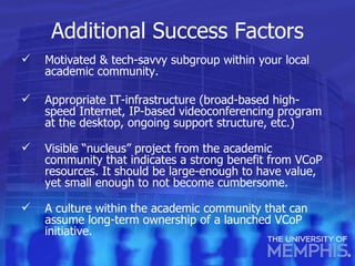 Additional Success Factors Motivated & tech-savvy subgroup within your local academic community. Appropriate IT-infrastructure (broad-based high-speed Internet, IP-based videoconferencing program at the desktop, ongoing support structure, etc.) Visible “nucleus” project from the academic community that indicates a strong benefit from VCoP resources. It should be large-enough to have value, yet small enough to not become cumbersome. A culture within the academic community that can assume long-term ownership of a launched VCoP initiative. 