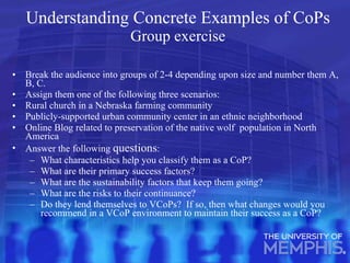 Understanding Concrete Examples of CoPs Group exercise Break the audience into groups of 2-4 depending upon size and number them A, B, C. Assign them one of the following three scenarios: Rural church in a Nebraska farming community Publicly-supported urban community center in an ethnic neighborhood Online Blog related to preservation of the native wolf  population in North America Answer the following  questions : What characteristics help you classify them as a CoP? What are their primary success factors? What are the sustainability factors that keep them going? What are the risks to their continuance? Do they lend themselves to VCoPs?  If so, then what changes would you recommend in a VCoP environment to maintain their success as a CoP? 