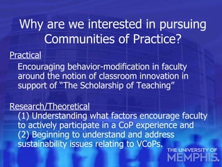 Why are we interested in pursuing Communities of Practice? Practical   Encouraging behavior-modification in faculty around the notion of classroom innovation in support of “The Scholarship of Teaching” Research/Theoretical   (1) Understanding what factors encourage faculty to actively participate in a CoP experience and (2) Beginning to understand and address sustainability issues relating to VCoPs. 
