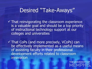 Desired “Take-Aways” That reinvigorating the classroom experience is a valuable goal and should be a top priority of instructional technology support at our colleges and universities That CoPs (and more precisely, VCoPs) can be effectively implemented as a useful means of assisting faculty in their professional development efforts related to classroom innovation 