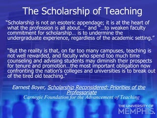 The Scholarship of Teaching “ Scholarship is not an esoteric appendage; it is at the heart of what the profession is all about…” and ”…to weaken faculty commitment for scholarship… is to undermine the undergraduate experience, regardless of the academic setting.” “ But the reality is that, on far too many campuses, teaching is not well rewarded, and faculty who spend too much time counseling and advising students may diminish their prospects for tenure and promotion…the most important obligation now confronting the nation’s colleges and universities is to break out of the tired old teaching.” Earnest Boyer,  Scholarship Reconsidered: Priorities of the Professoriate Carnegie Foundation for the Advancement of Teaching 
