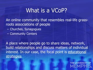 What is a VCoP? An online community that resembles real-life grass-roots associations of people Churches, Synagogues Community Centers A place where people go to share ideas, network, build relationships and discuss matters of individual interest. In our case, the focal point is  educational strategies . 