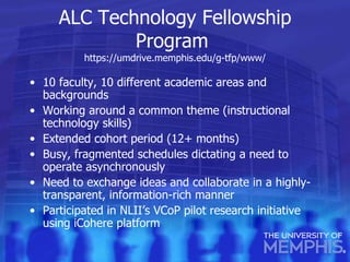 ALC Technology Fellowship Program  https://umdrive.memphis.edu/g-tfp/www / 10 faculty, 10 different academic areas and backgrounds Working around a common theme (instructional technology skills) Extended cohort period (12+ months) Busy, fragmented schedules dictating a need to operate asynchronously Need to exchange ideas and collaborate in a highly-transparent, information-rich manner Participated in NLII’s VCoP pilot research initiative using iCohere platform 