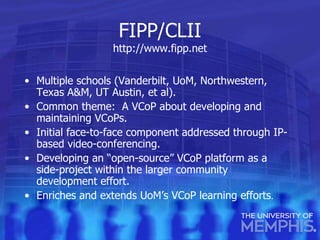 FIPP/CLII http:// www.fipp.net Multiple schools (Vanderbilt, UoM, Northwestern, Texas A&M, UT Austin, et al). Common theme:  A VCoP about developing and maintaining VCoPs. Initial face-to-face component addressed through IP-based video-conferencing. Developing an “open-source” VCoP platform as a side-project within the larger community development effort. Enriches and extends UoM’s VCoP learning efforts . 