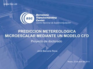 www.bsc.es




      PREDICCION METEREOLOGICA
 MICROESCALAR MEDIANTE UN MODELO CFD
             Proyecto de doctorado


                 Jordi Barcons Roca



                                      Roses, 23 de abril del 2013
 