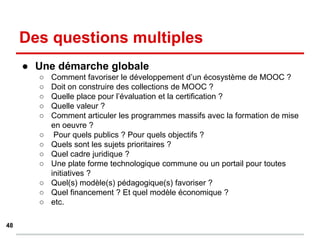 Des questions multiples
● Une démarche globale
○ Comment favoriser le développement d’un écosystème de MOOC ?
○ Doit on construire des collections de MOOC ?
○ Quelle place pour l’évaluation et la certification ?
○ Quelle valeur ?
○ Comment articuler les programmes massifs avec la formation de mise
en oeuvre ?
○ Pour quels publics ? Pour quels objectifs ?
○ Quels sont les sujets prioritaires ?
○ Quel cadre juridique ?
○ Une plate forme technologique commune ou un portail pour toutes
initiatives ?
○ Quel(s) modèle(s) pédagogique(s) favoriser ?
○ Quel financement ? Et quel modèle économique ?
○ etc.
48
 